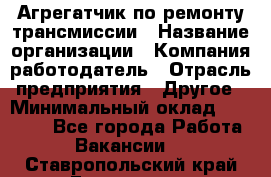 Агрегатчик по ремонту трансмиссии › Название организации ­ Компания-работодатель › Отрасль предприятия ­ Другое › Минимальный оклад ­ 50 000 - Все города Работа » Вакансии   . Ставропольский край,Ессентуки г.